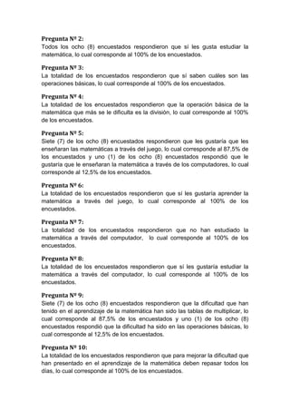 Pregunta Nº 2:
Todos los ocho (8) encuestados respondieron que sí les gusta estudiar la
matemática, lo cual corresponde al 100% de los encuestados.

Pregunta Nº 3:
La totalidad de los encuestados respondieron que sí saben cuáles son las
operaciones básicas, lo cual corresponde al 100% de los encuestados.

Pregunta Nº 4:
La totalidad de los encuestados respondieron que la operación básica de la
matemática que más se le dificulta es la división, lo cual corresponde al 100%
de los encuestados.

Pregunta Nº 5:
Siete (7) de los ocho (8) encuestados respondieron que les gustaría que les
enseñaran las matemáticas a través del juego, lo cual corresponde al 87,5% de
los encuestados y uno (1) de los ocho (8) encuestados respondió que le
gustaría que le enseñaran la matemática a través de los computadores, lo cual
corresponde al 12,5% de los encuestados.

Pregunta Nº 6:
La totalidad de los encuestados respondieron que sí les gustaría aprender la
matemática a través del juego, lo cual corresponde al 100% de los
encuestados.

Pregunta Nº 7:
La totalidad de los encuestados respondieron que no han estudiado la
matemática a través del computador, lo cual corresponde al 100% de los
encuestados.

Pregunta Nº 8:
La totalidad de los encuestados respondieron que sí les gustaría estudiar la
matemática a través del computador, lo cual corresponde al 100% de los
encuestados.

Pregunta Nº 9:
Siete (7) de los ocho (8) encuestados respondieron que la dificultad que han
tenido en el aprendizaje de la matemática han sido las tablas de multiplicar, lo
cual corresponde al 87,5% de los encuestados y uno (1) de los ocho (8)
encuestados respondió que la dificultad ha sido en las operaciones básicas, lo
cual corresponde al 12,5% de los encuestados.

Pregunta Nº 10:
La totalidad de los encuestados respondieron que para mejorar la dificultad que
han presentado en el aprendizaje de la matemática deben repasar todos los
días, lo cual corresponde al 100% de los encuestados.
 