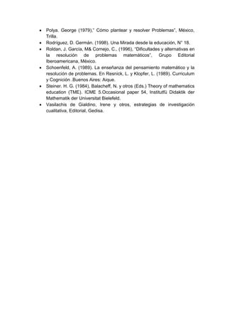    Polya. George (1979),” Cómo plantear y resolver Problemas”, México,
    Trilla.
   Rodríguez, D. Germán. (1998). Una Mirada desde la educación, N° 18.
   Roldan, J. García, M& Cornejo, C., (1996), “Dificultades y alternativas en
    la resolución de problemas matemáticos”, Grupo Editorial
    Iberoamericana, México.
   Schoenfeld, A. (1989). La enseñanza del pensamiento matemático y la
    resolución de problemas. En Resnick, L. y Klopfer, L. (1989). Curriculum
    y Cognición .Buenos Aires: Aique.
   Steiner. H. G. (1984), Balacheff, N. y otros (Eds.) Theory of mathematics
    education (TME). ICME 5.Occasional paper 54, Institutfü Didaktik der
    Mathematik der Universitat Bielefeld.
   Vasilachis de Gialdino, Irene y otros, estrategias de investigación
    cualitativa, Editorial, Gedisa.
 