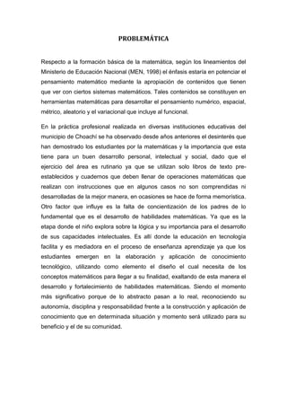 PROBLEMÁTICA


Respecto a la formación básica de la matemática, según los lineamientos del
Ministerio de Educación Nacional (MEN, 1998) el énfasis estaría en potenciar el
pensamiento matemático mediante la apropiación de contenidos que tienen
que ver con ciertos sistemas matemáticos. Tales contenidos se constituyen en
herramientas matemáticas para desarrollar el pensamiento numérico, espacial,
métrico, aleatorio y el variacional que incluye al funcional.

En la práctica profesional realizada en diversas instituciones educativas del
municipio de Choachí se ha observado desde años anteriores el desinterés que
han demostrado los estudiantes por la matemáticas y la importancia que esta
tiene para un buen desarrollo personal, intelectual y social, dado que el
ejercicio del área es rutinario ya que se utilizan solo libros de texto pre-
establecidos y cuadernos que deben llenar de operaciones matemáticas que
realizan con instrucciones que en algunos casos no son comprendidas ni
desarrolladas de la mejor manera, en ocasiones se hace de forma memorística.
Otro factor que influye es la falta de concientización de los padres de lo
fundamental que es el desarrollo de habilidades matemáticas. Ya que es la
etapa donde el niño explora sobre la lógica y su importancia para el desarrollo
de sus capacidades intelectuales. Es allí donde la educación en tecnología
facilita y es mediadora en el proceso de enseñanza aprendizaje ya que los
estudiantes emergen en la elaboración y aplicación de conocimiento
tecnológico, utilizando como elemento el diseño el cual necesita de los
conceptos matemáticos para llegar a su finalidad, exaltando de esta manera el
desarrollo y fortalecimiento de habilidades matemáticas. Siendo el momento
más significativo porque de lo abstracto pasan a lo real, reconociendo su
autonomía, disciplina y responsabilidad frente a la construcción y aplicación de
conocimiento que en determinada situación y momento será utilizado para su
beneficio y el de su comunidad.
 