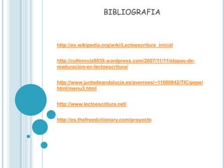 BIBLIOGRAFIA



http://es.wikipedia.org/wiki/Lectoescritura_inicial


http://ruthmruiz8039.wordpress.com/2007/11/11/etapas-de-
maduracion-en-lectoescritura/


http://www.juntadeandalucia.es/averroes/~11000642/TIC/pepe/
html/menu3.html


http://www.lectoescritura.net/


http://es.thefreedictionary.com/proyecto
 