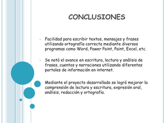 CONCLUSIONES


•   Facilidad para escribir textos, mensajes y frases
    utilizando ortografía correcta mediante diversos
    programas como Word, Power Point, Paint, Excel, etc.

•   Se notó el avance en escritura, lectura y análisis de
    frases, cuentos y narraciones utilizando diferentes
    portales de información en internet.


•   Mediante el proyecto desarrollado se logró mejorar la
    comprensión de lectura y escritura, expresión oral,
    análisis, redacción y ortografía.
 