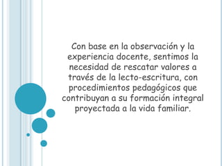 Con base en la observación y la
 experiencia docente, sentimos la
  necesidad de rescatar valores a
 través de la lecto-escritura, con
  procedimientos pedagógicos que
contribuyan a su formación integral
    proyectada a la vida familiar.
 
