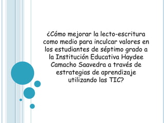 ¿Cómo mejorar la lecto-escritura
como medio para inculcar valores en
los estudiantes de séptimo grado a
  la Institución Educativa Haydee
   Camacho Saavedra a través de
     estrategias de aprendizaje
         utilizando las TIC?
 