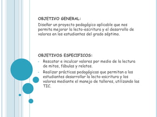 OBJETIVO GENERAL:
Diseñar un proyecto pedagógico aplicable que nos
permita mejorar la lecto-escritura y el desarrollo de
valores en los estudiantes del grado séptimo.




OBJETIVOS ESPECIFICOS:
•   Rescatar e inculcar valores por medio de la lectura
    de mitos, fábulas y relatos.
•   Realizar prácticas pedagógicas que permitan a los
    estudiantes desarrollar la lecto-escritura y los
    valores mediante el manejo de talleres, utilizando las
    TIC.
 