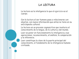 LA LECTURA

La lectura es la inteligencia lo que el ejercicio es al
cuerpo.


Con la lectura el ser humano pasa a relacionarse con
objetos, con nueva información que antes no tenia en su
enciclopedia cultural.
La lectura es un proceso cognoscitivo que involucra el
conocimiento de la lengua, de la cultura y del mundo.
Leer es poner en funcionamiento la inteligencia y sus
operaciones; reconocimiento, el análisis, la comparación
y la inferencia.
Leer constituye la clave de la puerta principal del
conocimiento, el fundamento de la inteligencia humana
civilizada.
 
