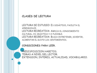 CLASES DE LECTURA


LECTURA DE ESTUDIO: ES DIDÁCTICO, FACILITA EL
APRENDIZAJE.
LECTURA RECREATIVA: AMPLIA EL CONOCIMIENTO
CULTURAL, ES SELECTIVA Y O FLEXIBLE.
LECTURA RECREATIVA: BUSCA ENTRETENER, DIVERTIR,
ALIMENTAR EL GUSTO LOS SENTIMIENTOS.

CONDICIONES PARA LEER.

PREDISPOSICION HABITOS.
TEMAS A NIVEL DEL LECTOR.
EXTENSION, INTERES, ACTUALIDAD, VOCABULARIO.
 