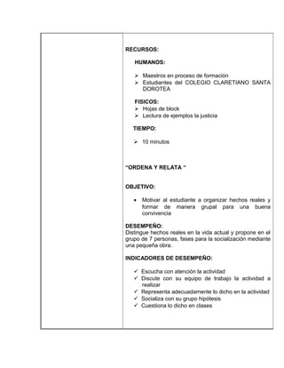 RECURSOS:

   HUMANOS:

    Maestros en proceso de formación
    Estudiantes del COLEGIO CLARETIANO SANTA
     DOROTEA

   FISICOS:
    Hojas de block
    Lectura de ejemplos la justicia

   TIEMPO:

    10 minutos



“ORDENA Y RELATA “


OBJETIVO:

   •   Motivar al estudiante a organizar hechos reales y
       formar de manera grupal para una buena
       convivencia

DESEMPEÑO:
Distingue hechos reales en la vida actual y propone en el
grupo de 7 personas, fases para la socialización mediante
una pequeña obra.

INDICADORES DE DESEMPEÑO:

    Escucha con atención la actividad
    Discute con su equipo de trabajo la actividad a
     realizar
    Representa adecuadamente lo dicho en la actividad
    Socializa con su grupo hipótesis
    Cuestiona lo dicho en clases
 