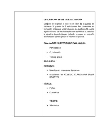 DESCRIPCION BREVE DE LA ACTIVIDAD

Después de explicar lo que es el valor de la justicia se
formaran 5 grupos de 7 estudiantes las profesoras en
formación entregara unas fichas en las cuales está escrita
alguna historia de hechos reales que evidencia la justicia o
la injusticia las estudiantes deberán preparar un pequeño
dramatizado para explicar el valor de la justicia.


EVALUACION / CRITERIOS DE EVALUACIÓN:

   •   Participación

   •   Coordinación

   •   Trabajo grupal

RECURSOS:

HUMANOS:

    Maestros en proceso de formación

    estudiantes del COLEGIO CLARETIANO SANTA
     DOROTEA


FÍSICOS:

    Fichas

    Cuadernos



       TIEMPO:

    30 minutos
 
