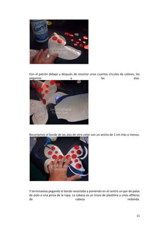 11
Con el patrón debajo y después de recortar unos cuantos círculos de colores, los
pegamos a las alas.
Recortamos el borde de las alas de otro color con un ancho de 1 cm más o menos.
Y terminamos pegando el borde recortado y poniendo en el centro un par de palos
de polo o una pinza de la ropa. La cabeza es un trozo de plastilina y unos alfileres
de cabeza redonda.
 