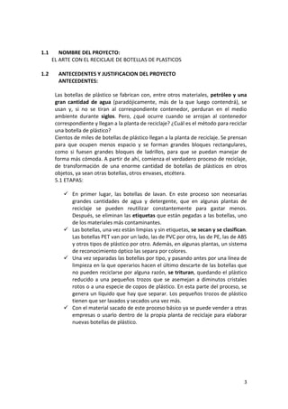3
1.1 NOMBRE DEL PROYECTO:
EL ARTE CON EL RECICLAJE DE BOTELLAS DE PLASTICOS
1.2 ANTECEDENTES Y JUSTIFICACION DEL PROYECTO
ANTECEDENTES:
Las botellas de plástico se fabrican con, entre otros materiales, petróleo y una
gran cantidad de agua (paradójicamente, más de la que luego contendrá), se
usan y, si no se tiran al correspondiente contenedor, perduran en el medio
ambiente durante siglos. Pero, ¿qué ocurre cuando se arrojan al contenedor
correspondiente y llegan a la planta de reciclaje? ¿Cuál es el método para reciclar
una botella de plástico?
Cientos de miles de botellas de plástico llegan a la planta de reciclaje. Se prensan
para que ocupen menos espacio y se forman grandes bloques rectangulares,
como si fuesen grandes bloques de ladrillos, para que se puedan manejar de
forma más cómoda. A partir de ahí, comienza el verdadero proceso de reciclaje,
de transformación de una enorme cantidad de botellas de plásticos en otros
objetos, ya sean otras botellas, otros envases, etcétera.
5.1 ETAPAS:
 En primer lugar, las botellas de lavan. En este proceso son necesarias
grandes cantidades de agua y detergente, que en algunas plantas de
reciclaje se pueden reutilizar constantemente para gastar menos.
Después, se eliminan las etiquetas que están pegadas a las botellas, uno
de los materiales más contaminantes.
 Las botellas, una vez están limpias y sin etiquetas, se secan y se clasifican.
Las botellas PET van por un lado, las de PVC por otra, las de PE, las de ABS
y otros tipos de plástico por otro. Además, en algunas plantas, un sistema
de reconocimiento óptico las separa por colores.
 Una vez separadas las botellas por tipo, y pasando antes por una línea de
limpieza en la que operarios hacen el último descarte de las botellas que
no pueden reciclarse por alguna razón, se trituran, quedando el plástico
reducido a una pequeños trozos que se asemejan a diminutos cristales
rotos o a una especie de copos de plástico. En esta parte del proceso, se
genera un líquido que hay que separar. Los pequeños trozos de plástico
tienen que ser lavados y secados una vez más.
 Con el material sacado de este proceso básico ya se puede vender a otras
empresas o usarlo dentro de la propia planta de reciclaje para elaborar
nuevas botellas de plástico.
 