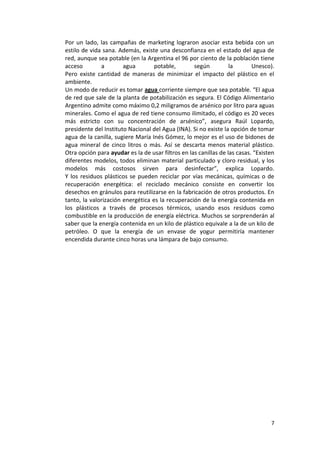 7
Por un lado, las campañas de marketing lograron asociar esta bebida con un
estilo de vida sana. Además, existe una desconfianza en el estado del agua de
red, aunque sea potable (en la Argentina el 96 por ciento de la población tiene
acceso a agua potable, según la Unesco).
Pero existe cantidad de maneras de minimizar el impacto del plástico en el
ambiente.
Un modo de reducir es tomar agua corriente siempre que sea potable. “El agua
de red que sale de la planta de potabilización es segura. El Código Alimentario
Argentino admite como máximo 0,2 miligramos de arsénico por litro para aguas
minerales. Como el agua de red tiene consumo ilimitado, el código es 20 veces
más estricto con su concentración de arsénico”, asegura Raúl Lopardo,
presidente del Instituto Nacional del Agua (INA). Si no existe la opción de tomar
agua de la canilla, sugiere María Inés Gómez, lo mejor es el uso de bidones de
agua mineral de cinco litros o más. Así se descarta menos material plástico.
Otra opción para ayudar es la de usar filtros en las canillas de las casas. “Existen
diferentes modelos, todos eliminan material particulado y cloro residual, y los
modelos más costosos sirven para desinfectar”, explica Lopardo.
Y los residuos plásticos se pueden reciclar por vías mecánicas, químicas o de
recuperación energética: el reciclado mecánico consiste en convertir los
desechos en gránulos para reutilizarse en la fabricación de otros productos. En
tanto, la valorización energética es la recuperación de la energía contenida en
los plásticos a través de procesos térmicos, usando esos residuos como
combustible en la producción de energía eléctrica. Muchos se sorprenderán al
saber que la energía contenida en un kilo de plástico equivale a la de un kilo de
petróleo. O que la energía de un envase de yogur permitiría mantener
encendida durante cinco horas una lámpara de bajo consumo.
 