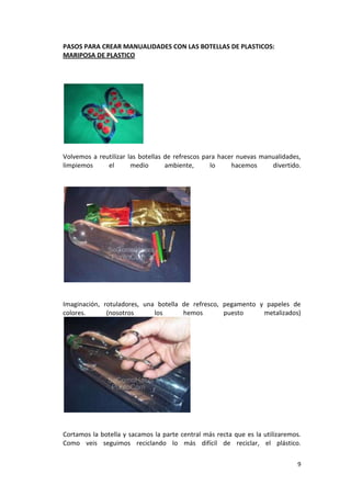 9
PASOS PARA CREAR MANUALIDADES CON LAS BOTELLAS DE PLASTICOS:
MARIPOSA DE PLASTICO
Volvemos a reutilizar las botellas de refrescos para hacer nuevas manualidades,
limpiemos el medio ambiente, lo hacemos divertido.
Imaginación, rotuladores, una botella de refresco, pegamento y papeles de
colores. (nosotros los hemos puesto metalizados)
Cortamos la botella y sacamos la parte central más recta que es la utilizaremos.
Como veis seguimos reciclando lo más difícil de reciclar, el plástico.
 