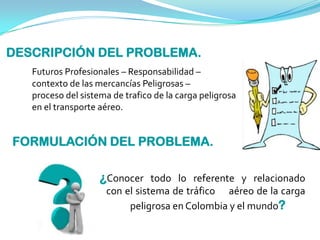 DESCRIPCIÓN DEL PROBLEMA.
Futuros Profesionales – Responsabilidad –
contexto de las mercancías Peligrosas –
proceso del sistema de trafico de la carga peligrosa
en el transporte aéreo.
FORMULACIÓN DEL PROBLEMA.
¿Conocer todo lo referente y relacionado
con el sistema de tráfico aéreo de la carga
peligrosa en Colombia y el mundo?
 