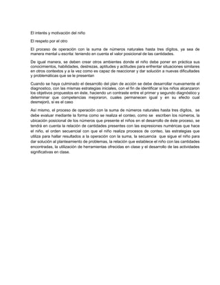 El interés y motivación del niño
El respeto por el otro
El proceso de operación con la suma de números naturales hasta tres dígitos, ya sea de
manera mental u escrita: teniendo en cuenta el valor posicional de las cantidades.
De igual manera, se deben crear otros ambientes donde el niño debe poner en práctica sus
conocimientos, habilidades, destrezas, aptitudes y actitudes para enfrentar situaciones similares
en otros contextos y a la vez como es capaz de reaccionar y dar solución a nuevas dificultades
y problemáticas que se le presentan
Cuando se haya culminado el desarrollo del plan de acción se debe desarrollar nuevamente el
diagnostico, con las mismas estrategias iniciales, con el fin de identificar si los niños alcanzaron
los objetivos propuestos en éste, haciendo un contraste entre el primer y segundo diagnóstico y
determinar que competencias mejoraron, cuales permanecen igual y en su efecto cual
desmejoró, si es el caso
Así mismo, el proceso de operación con la suma de números naturales hasta tres dígitos, se
debe evaluar mediante la forma como se realiza el conteo, como se escriben los números, la
ubicación posicional de los números que presente el niños en el desarrollo de éste proceso, se
tendrá en cuenta la relación de cantidades presentes con las expresiones numéricas que hace
el niño, el orden secuencial con que el niño realiza procesos de conteo, las estrategias que
utiliza para hallar resultados a la operación con la suma, la secuencia que sigue el niño para
dar solución al planteamiento de problemas, la relación que establece el niño con las cantidades
encontradas, la utilización de herramientas ofrecidas en clase y el desarrollo de las actividades
significativas en clase.
 