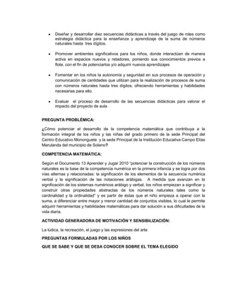 Diseñar y desarrollar diez secuencias didácticas a través del juego de roles como
estrategia didáctica para la enseñanza y aprendizaje de la suma de números
naturales hasta tres dígitos.
Promover ambientes significativos para los niños, donde interactúen de manera
activa en espacios nuevos y retadores, poniendo sus conocimientos previos a
flote, con el fin de potenciarlos y/o adquirir nuevos aprendizajes
Fomentar en los niños la autonomía y seguridad en sus procesos de operación y
comunicación de cantidades que utilizan para la realización de procesos de suma
con números naturales hasta tres dígitos, ofreciendo herramientas y habilidades
necesarias para ello.
Evaluar el proceso de desarrollo de las secuencias didácticas para valorar el
impacto del proyecto de aula
PREGUNTA PROBLÉMICA:
¿Cómo potenciar el desarrollo de la competencia matemática que contribuya a la
formación integral de los niños y las niñas del grado primero de la sede Principal del
Centro Educativo Mononguete y la sede Principal de la Institución Educativa Campo Elías
Marulanda del municipio de Solano?
COMPETENCIA MATEMÁTICA:
Según el Documento 13 Aprender y Jugar 2010 “potenciar la construcción de los números
naturales es la base de la competencia numérica en la primera infancia y se logra por dos
vías alternas y relacionadas: la significación de los elementos de la secuencia numérica
verbal y la significación de las notaciones arábigas. A medida que avanzan en la
significación de los sistemas numéricos arábigo y verbal, los niños empiezan a significar y
construir otras propiedades abstractas de los números naturales tales como la
cardinalidad y la ordinalidad” y es partir de éstas que el niño empieza a operar con la
suma, a diferenciar entre mayor y menor cantidad de conjuntos visibles, lo cual le permite
adquirir herramientas y habilidades matemáticas para dar solución a sus dificultades de la
vida diaria.
ACTIVIDAD GENERADORA DE MOTIVACIÓN Y SENSIBILIZACIÓN:
La lúdica, la recreación, el juego y las expresiones del arte
PREGUNTAS FORMULADAS POR LOS NIÑOS
QUE SE SABE Y QUE SE DESA CONOCER SOBRE EL TEMA ELEGIDO
 