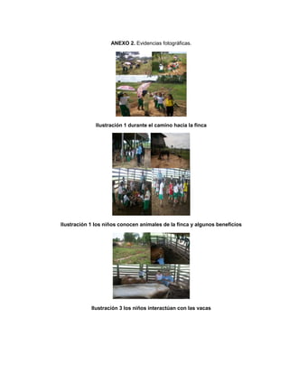 ANEXO 2. Evidencias fotográficas.
Ilustración 1 durante el camino hacia la finca
Ilustración 1 los niños conocen animales de la finca y algunos beneficios
Ilustración 3 los niños interactúan con las vacas
 