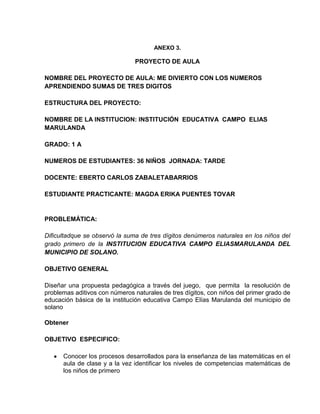 ANEXO 3.
PROYECTO DE AULA
NOMBRE DEL PROYECTO DE AULA: ME DIVIERTO CON LOS NUMEROS
APRENDIENDO SUMAS DE TRES DIGITOS
ESTRUCTURA DEL PROYECTO:
NOMBRE DE LA INSTITUCION: INSTITUCIÓN EDUCATIVA CAMPO ELIAS
MARULANDA
GRADO: 1 A
NUMEROS DE ESTUDIANTES: 36 NIÑOS JORNADA: TARDE
DOCENTE: EBERTO CARLOS ZABALETABARRIOS
ESTUDIANTE PRACTICANTE: MAGDA ERIKA PUENTES TOVAR
PROBLEMÁTICA:
Dificultadque se observó la suma de tres dígitos denúmeros naturales en los niños del
grado primero de la INSTITUCION EDUCATIVA CAMPO ELIASMARULANDA DEL
MUNICIPIO DE SOLANO.
OBJETIVO GENERAL
Diseñar una propuesta pedagógica a través del juego, que permita la resolución de
problemas aditivos con números naturales de tres dígitos, con niños del primer grado de
educación básica de la institución educativa Campo Elías Marulanda del municipio de
solano
Obtener
OBJETIVO ESPECIFICO:
Conocer los procesos desarrollados para la enseñanza de las matemáticas en el
aula de clase y a la vez identificar los niveles de competencias matemáticas de
los niños de primero
 
