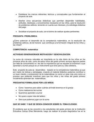 Establecer los marcos referentes; teóricos y conceptuales que fundamentan el
proyecto de aula
Diseñar cinco secuencias didácticas que permitan desarrollar habilidades,
actitudes, destrezas y conocimientos necesarios en los niños, para la resolución
de problemas aditivos, teniendo en cuenta sus intereses y la estrategia didáctica
del juego
Socializar el proyecto de aula, con el ánimo de realizar ajustes pertinentes
PREGUNTA PROBLEMICA:
¿Cómo potenciar el desarrollo de la competencia matemática, en la resolución de
problemas aditivos, de tal manera que contribuya a la formación integral de los niños y
las niñas?
COMPETENCIA: matemática
ACTIVIDAD GENERADORADE MOTIVACION Y SENCIVILIZACION:
La suma de números naturales es importante en la vida diario de los niños en los
primeros años de vida, como de estos niños del grado primero aunque algunos padres
por falta de conocimiento no les dan la importancia que se requiere al incentivar a que
aprendan a sumar porque es un instrumento que sirve para su vida cotidiana..
Este proyecto de aula se desarrollara basado en la competencia matemática ya que
por medio de lúdicas y estrategias, creando el material didáctico podemos contribuir a
un buen interés y comprensión de la matemáticas no como un área más sino como un
proceso que pretende incentivar para que los niños y las niñas del grado primero
inicialmente aprendan las matemáticas.
PREGUNTAS FORMULADAS POR LOS NIÑOS:
Como hacemos para saber cuántos anímale tenemos en la granja
Como realizamos las sumas
Queremos aprender a sumar
No quiero copiar más del tablero
Sera que podemos jugar con la suma
QUE SE SABE Y QUE SE DESEA CONOCER SOBRE EL TEMA ELEGIDO:
El problema que se les encontró a los estudiantes del grado primero de la Institución
Educativa Campo Elías Marulanda, luego de realizar la prueba diagnóstica fue en la
 