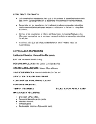 RESULTADOS ESPERADOS:
Dar herramientas necesarias para que lo estudiantes al desarrollar actividades
sea activos y protagonistas en el desarrollo de la competencia matemáticas.
Desarrollar en los estudiantes del grado primero la competencia matemática
mediante actividades pedagógicas que contribuyen a la formación integral de
educando..
Motivar a los estudiantes el interés por la suma de forma significativa en los
diferentes escenarios y a la vez sean capaz de solucionar pequeños ejercicios
de adición.
Incentivar para que los niños puedan tener un amor y hábito hacia las
matemáticas.
INSTANCIAS DE COOPERACIÓN:
Institución Educativa Campo Elías Marulanda
RECTOR: Guillermo Muñoz Garay
DOCENTE TOTULAR: Eberto Carlos Zabaleta Barrios
COORDINADOR ACAEMICO: Miguel Alben Villegas
SICO HORIENTADORA: HerminiaJudith Arcón Casi aní
ASOCIACION DE PADRES DE FAMILIA
COMISARIA DEL MUNICIPIO DE SOLANO
PERSONERIA MUNICIPAL
TIEMPO: TRES MESES FECHA: MARZO, ABRIL Y MAYO
MATERIALES Y RECUIRSOS:
proyector y PC portátil.
Recursos Naturales y del medio.
Recurso humano.
Infraestructura
Cartón paja, colorines, fotocopias, lápiz,
 