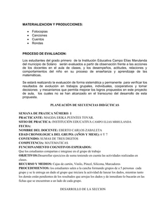 MATERIALIZACION Y PRODUCCIONES:
Fotocopias
Canciones
Cuentos
Rondas
PROCESO DE EVALUACION:
Los estudiantes del grado primero de la Institución Educativa Campo Elías Marulanda
del municipio de Solano serán evaluados a partir de observación frente a las acciones
de los docentes en el aula de clases, y los desempeños, actitudes, relaciones y
comportamientos del niño en su proceso de enseñanza y aprendizaje de las
matemáticas.
Se estará realizando la evaluación de forma sistemática y permanente para verificar los
resultados de evolución en trabajos grupales, individuales, cooperativos y tomar
decisiones y mecanismos que permita mejorar los logros propuestos en este proyecto
de aula, los cuales no se han alcanzado en el transcurso del desarrollo de esta
propuesta.
PLANEACIÓN DE SECUENCIAS DIDÁCTICAS
SEMANA DE PRATICA NÚMERO: 1
PRACTICANTE: MAGDA ERIKA PUENTES TOVAR.
SITIO DE PRACTICA: INSTITUCIÓN EDUCATIVA CAMPO ELIAS MRRULANDA
FECHA:
NOMBRE DEL DOCENTE: EBERTO CARLOS ZABALETA
EDAD CRONOLOGICA DEL GRUPO: (AÑOS Y MESE): 6 Y 7
CONTENIDO: SUMAS DE TRES DIGITOS
COMPETENCIA: MATEMATICAS
FUNCIONAMIENTO COGNITIVOS ESPERADOS:
Que los estudiantes compartan e integrase en el grupo de trabajo
OBJETIVOS:Desarrollar ejercicios de suma teniendo en cuenta las actividades realizadas en
clases.
RECURSO Y MEDIOS: Cajas de cartón, Vinilo, Pincel, Silicona, Marcadores
PROCEDIMIENTOS: los estudiantes salen a la cancha formando grupos de a 5 personas cada
grupo y se le entrega un dado al grupo que iniciara la actividad de lanzar los dados, mientras tanto
los demás están pendientes de los resultados que arrojas los dados y de inmediato lo bucarán en las
fichas que se encuentran a un lado de cada grupo.
DESARROLLO DE LA SECCION
 