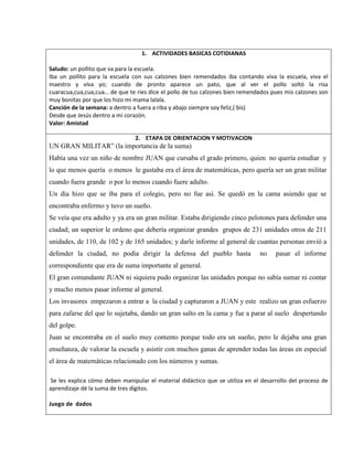1. ACTIVIDADES BASICAS COTIDIANAS
Saludo: un pollito que va para la escuela.
Iba un pollito para la escuela con sus calzones bien remendados iba contando viva la escuela, viva el
maestro y viva yo; cuando de pronto aparece un pato, que al ver el pollo soltó la risa
cuaracua,cua,cua,cua… de que te ries dice el pollo de tus calzones bien remendados pues mis calzones son
muy bonitas por que los hizo mi mama lalala.
Canción de la semana: a dentro a fuera a riba y abajo siempre soy feliz,( bis)
Desde que Jesús dentro a mi corazón.
Valor: Amistad
2. ETAPA DE ORIENTACION Y MOTIVACION
UN GRAN MILITAR” (la importancia de la suma)
Había una vez un niño de nombre JUAN que cursaba el grado primero, quien no quería estudiar y
lo que menos quería o menos le gustaba era el área de matemáticas, pero quería ser un gran militar
cuando fuera grande o por lo menos cuando fuere adulto.
Un día hizo que se iba para el colegio, pero no fue así. Se quedó en la cama asiendo que se
encontraba enfermo y tuvo un sueño.
Se veía que era adulto y ya era un gran militar. Estaba dirigiendo cinco pelotones para defender una
ciudad; un superior le ordeno que debería organizar grandes grupos de 231 unidades otros de 211
unidades, de 110, de 102 y de 165 unidades; y darle informe al general de cuantas personas envió a
defender la ciudad, no podía dirigir la defensa del pueblo hasta no pasar el informe
correspondiente que era de suma importante al general.
El gran comandante JUAN ni siquiera pudo organizar las unidades porque no sabía sumar ni contar
y mucho menos pasar informe al general.
Los invasores empezaron a entrar a la ciudad y capturaron a JUAN y este realizo un gran esfuerzo
para zafarse del que lo sujetaba, dando un gran salto en la cama y fue a parar al suelo despertando
del golpe.
Juan se encontraba en el suelo muy contento porque todo era un sueño, pero le dejaba una gran
enseñanza, de valorar la escuela y asistir con muchos ganas de aprender todas las áreas en especial
el área de matemáticas relacionado con los números y sumas.
Se les explica cómo deben manipular el material didáctico que se utiliza en el desarrollo del proceso de
aprendizaje dé la suma de tres dígitos.
Juego de dados
 