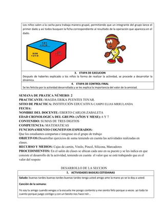 Los niños salen a la cacha para trabaja manera grupal, permitiendo que un integrante del grupo lance el
primer dado y así todos busquen la ficha correspondiente al resultado de la operación que aparezca en el
dado.
3. ETAPA DE EJECUCION
Después de haberles explicado a los niños la forma de realizar la actividad, se procede a desarrollar la
dinámica.
4. ETAPA DE CONTROL FINAL
Se les felicita por la actividad desarrollada y se les explica la importancia del valor de la amistad.
SEMANA DE PRATICA NÚMERO: 2
PRACTICANTE: MAGDA ERIKA PUENTES TOVAR.
SITIO DE PRACTICA: INSTITUCIÓN EDUCATIVA CAMPO ELIAS MRRULANDA
FECHA:
NOMBRE DEL DOCENTE: EBERTO CARLOS ZABALETA
EDAD CRONOLOGICA DEL GRUPO: (AÑOS Y MESE): 6 Y 7
CONTENIDO: SUMAS DE TRES DIGITOS
COMPETENCIA: MATEMATICAS
FUNCIONAMIENTO COGNITIVOS ESPERADOS:
Que los estudiantes compartan e integrase en el grupo de trabajo
OBJETIVOS:Desarrollar ejercicios de suma teniendo en cuenta las actividades realizadas en
clases.
RECURSO Y MEDIOS: Cajas de cartón, Vinilo, Pincel, Silicona, Marcadores
PROCEDIMIENTOS: En el salón de clases se ubican cada uno en su puesto y se les indica en que
consiste el desarrollo de la actividad, teniendo en cuenta el valor que se está trabajando que es el
valor del respeto
DESARROLLO DE LA SECCION
1. ACTIVIDADES BASICAS COTIDIANAS
Saludo: buenas tardes buenas tardes buenas tardes tenga usted amigo ame la mano yo se la doy a usted.
Canción de la semana:
Yo soy tu amigo cuando vengas a la escuela me pongo contento y me siento feliz porque a veces yo todo te
cuento porque juego contigo y con un besito nos hace reír…
 