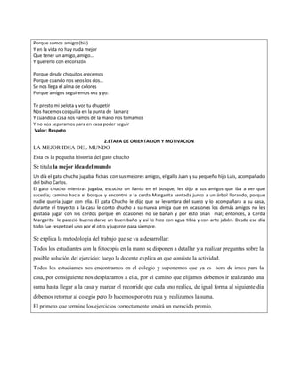 Porque somos amigos(bis)
Y en la vida no hay nada mejor
Que tener un amigo, amigo…
Y quererlo con el corazón
Porque desde chiquitos crecemos
Porque cuando nos veos los dos…
Se nos llega el alma de colores
Porque amigos seguiremos voz y yo.
Te presto mi pelota y vos tu chupetín
Nos hacemos cosquilla en la punta de la nariz
Y cuando a casa nos vamos de la mano nos tomamos
Y no nos separamos para en casa poder seguir
Valor: Respeto
2.ETAPA DE ORIENTACION Y MOTIVACION
LA MEJOR IDEA DEL MUNDO
Esta es la pequeña historia del gato chucho
Se titula la mejor idea del mundo
Un día el gato chucho jugaba fichas con sus mejores amigos, el gallo Juan y su pequeño hijo Luis, acompañado
del búho Carlos.
El gato chucho mientras jugaba, escucho un llanto en el bosque, les dijo a sus amigos que iba a ver que
sucedía; camino hacia el bosque y encontró a la cerda Margarita sentada junto a un árbol llorando, porque
nadie quería jugar con ella. El gata Chucho le dijo que se levantara del suelo y lo acompañara a su casa,
durante el trayecto a la casa le conto chucho a su nueva amiga que en ocasiones los demás amigos no les
gustaba jugar con los cerdos porque en ocasiones no se bañan y por esto olían mal; entonces, a Cerda
Margarita le pareció bueno darse un buen baño y así lo hizo con agua tibia y con arto jabón. Desde ese día
todo fue respeto el uno por el otro y jugaron para siempre.
Se explica la metodología del trabajo que se va a desarrollar:
Todos los estudiantes con la fotocopia en la mano se disponen a detallar y a realizar preguntas sobre la
posible solución del ejercicio; luego la docente explica en que consiste la actividad.
Todos los estudiantes nos encontramos en el colegio y suponemos que ya es hora de irnos para la
casa, por consiguiente nos desplazamos a ella, por el camino que elijamos debemos ir realizando una
suma hasta llegar a la casa y marcar el recorrido que cada uno realice, de igual forma al siguiente día
debemos retornar al colegio pero lo hacemos por otra ruta y realizamos la suma.
El primero que termine los ejercicios correctamente tendrá un merecido premio.
 