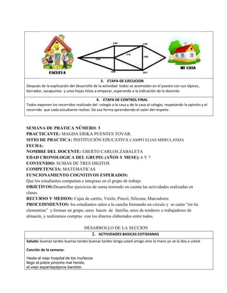 3. ETAPA DE EJECUCION
Después de la explicación del desarrollo de la actividad todos se acomodan en el puesto con sus lápices,
borrador, sacapuntas y unas hojas listos a empezar, esperando a la indicación de la docente.
4. ETAPA DE CONTROL FINAL
Todos exponen los recorridos realizado del colegio a la casa y de la casa al colegio, respetando la opinión y el
recorrido que cada estudiante realizo. De esa forma aprendiendo el valor del respeto.
SEMANA DE PRATICA NÚMERO: 3
PRACTICANTE: MAGDA ERIKA PUENTES TOVAR.
SITIO DE PRACTICA: INSTITUCIÓN EDUCATIVA CAMPO ELIAS MRRULANDA
FECHA:
NOMBRE DEL DOCENTE: EBERTO CARLOS ZABALETA
EDAD CRONOLOGICA DEL GRUPO: (AÑOS Y MESE): 6 Y 7
CONTENIDO: SUMAS DE TRES DIGITOS
COMPETENCIA: MATEMATICAS
FUNCIONAMIENTO COGNITIVOS ESPERADOS:
Que los estudiantes compartan e integrase en el grupo de trabajo
OBJETIVOS:Desarrollar ejercicios de suma teniendo en cuenta las actividades realizadas en
clases.
RECURSO Y MEDIOS: Cajas de cartón, Vinilo, Pincel, Silicona, Marcadores
PROCEDIMIENTOS: los estudiantes salen a la cancha formando un circulo y se canta “mi tía
clementina” y forman un grupo, unos hacen de familia, unos de tenderos o trabajadores de
almacén, y realizamos compras con los dineros elaborados entre todos.
DESARROLLO DE LA SECCION
2. ACTIVIDADES BASICAS COTIDIANAS
Saludo: buenas tardes buenas tardes buenas tardes tenga usted amigo ame la mano yo se la doy a usted.
Canción de la semana:
Hasta el viejo hospital de los muñecos
llego el pobre pinocho mal herido,
el viejo espantapájaros bandido
 