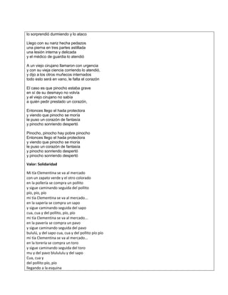 lo sorprendió durmiendo y lo ataco
Llego con su nariz hecha pedazos
una pierna en tres partes astillada
una lesión interna y delicada
y el médico de guardia lo atendió
A un viejo cirujano llamaron con urgencia
y con su vieja ciencia corriendo lo atendió,
y dijo a los otros muñecos internados
todo esto será en vano, le falta el corazón
El caso es que pinocho estaba grave
en sí de su desmayo no volvía
y el viejo cirujano no sabía
a quién pedir prestado un corazón,
Entonces llego el hada protectora
y viendo que pinocho se moría
le puso un corazón de fantasía
y pinocho sonriendo despertó
Pinocho, pinocho hay pobre pinocho
Entonces llego el hada protectora
y viendo que pinocho se moría
le puso un corazón de fantasía
y pinocho sonriendo despertó
y pinocho sonriendo despertó
Valor: Solidaridad
Mi tía Clementina se va al mercado
con un zapato verde y el otro colorado
en la pollería se compra un pollito
y sigue caminando seguida del pollito
pío, pío, pío
mi tía Clementina se va al mercado...
en la sapería se compra un sapo
y sigue caminando seguida del sapo
cua, cua y del pollito, pío, pío
mi tía Clementina se va al mercado...
en la pavería se compra un pavo
y sigue caminando seguida del pavo
bululú, y del sapo cua, cua y del pollito pío pío
mi tía Clementina se va al mercado...
en la torería se compra un toro
y sigue caminando seguida del toro
mu y del pavo blulululu y del sapo
Cua, cua y
del pollito pío, pío
llegando a la esquina
 