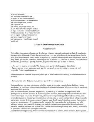 la arresta un policía
por armar escándalos en la vía
la cabeza en alto y mucha valentía
marchando se va a la cárcel se va mi tía
y el toro, mu y el pavo, blululu,
y el sapo cua, cua
y el pollito, pío pío y el policía piiii
el juez dicta sentencia con gran cordura
la dejan en libertad por razones de locura
mi tía vuelve a casa de su viaje al mercado
con su zapato verde y el otro colorado
y el toro, mu y el pavo blululu
y el sapo cuacua y el pollito pío pío y el
policía piii
2.ETAPA DE ORIENTACION Y MOTIVACION
PERICO PICOLISTO
Perico Pico listo era un niño rico que llevaba una vida muy tranquila y cómoda, aislado de muchas de
las desgracias del mundo. Un día, Perico fue al cine a ver una película que le hacía muchísima ilusión,
pero llegó un pelín tarde, justo cuando la taquillera le vendía la última entrada a un niño con un aspecto
muy pobre, que llevaba ahorrando semanas para ver la película. Al verse sin su entrada, Perico se enojó
muchísimo, y comenzó a gritar y protestar, exigiéndole al niño que le diera su entrada.
-¿Por qué voy a darte mi entrada? He llegado antes que tú y la he pagado- dijo el niño
- Pues... ¡porque yo soy más importante que tú! ¡mírame!, yo soy rico y tú eres pobre, ¿lo ves? -
respondió Perico cargado de razón.
Entonces apareció un señor muy distinguido, que se acercó a Perico Picolisto y le ofreció una entrada
diciendo
- Por supuesto, niño. Tú tienes más derecho que él de ver esta película
Entonces Perico, con tono ostentoso y soberbio, apartó al otro niño y entró al cine. Echó un vistazo
alrededor y se sintió muy cómodo cuando vio que la sala estaba llena de niños ricos como él, y se sentó
a disfrutar de la película.
Pero en cuanto se sentó, se sintió trasportado a la pantalla, y se convirtió en un personaje más,
protagonista de muchas historias. Y en todas aquellas historias, Perico empezaba con muchísima mala
suerte: unas veces sus padres desaparecían, otras su casa se quemaba y perdían todo su dinero, otras
estaba de viaje en un país del que no entendía el idioma, otras le tocaba trabajar desde niño para ayudar
a criar a un montón de hermanos, otras vivía en un lugar donde todos le trataban como si fuera tonto o
no tuviera sentimientos... Y en todas aquellas historias, Perico se esforzaba terriblemente por salir
adelante, aunque todo eran dificultades y casi nadie le daba ninguna oportunidad. Pero igualmente,
todas las historias acabaron con un final feliz, cuando un misterioso personaje, rico, sabio y afortunado,
le ayudaba a salir adelante y cumplir sus sueños.
Cuando terminó la película y Perico volvió a encontrarse en su asiento, estaba asustado. Pensó que en
 