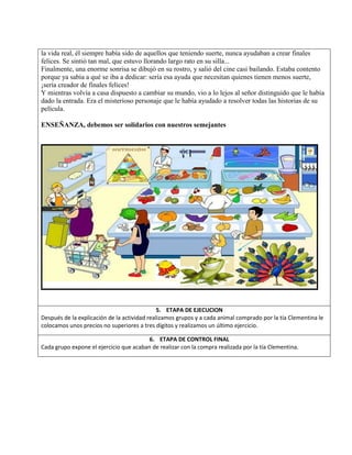 la vida real, él siempre había sido de aquellos que teniendo suerte, nunca ayudaban a crear finales
felices. Se sintió tan mal, que estuvo llorando largo rato en su silla...
Finalmente, una enorme sonrisa se dibujó en su rostro, y salió del cine casi bailando. Estaba contento
porque ya sabía a qué se iba a dedicar: sería esa ayuda que necesitan quienes tienen menos suerte,
¡sería creador de finales felices!
Y mientras volvía a casa dispuesto a cambiar su mundo, vio a lo lejos al señor distinguido que le había
dado la entrada. Era el misterioso personaje que le había ayudado a resolver todas las historias de su
película.
ENSEÑANZA, debemos ser solidarios con nuestros semejantes
5. ETAPA DE EJECUCION
Después de la explicación de la actividad realizamos grupos y a cada animal comprado por la tía Clementina le
colocamos unos precios no superiores a tres dígitos y realizamos un último ejercicio.
6. ETAPA DE CONTROL FINAL
Cada grupo expone el ejercicio que acaban de realizar con la compra realizada por la tía Clementina.
 