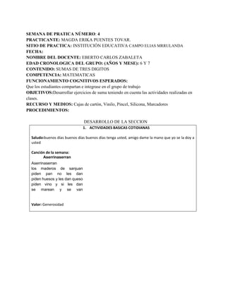 SEMANA DE PRATICA NÚMERO: 4
PRACTICANTE: MAGDA ERIKA PUENTES TOVAR.
SITIO DE PRACTICA: INSTITUCIÓN EDUCATIVA CAMPO ELIAS MRRULANDA
FECHA:
NOMBRE DEL DOCENTE: EBERTO CARLOS ZABALETA
EDAD CRONOLOGICA DEL GRUPO: (AÑOS Y MESE): 6 Y 7
CONTENIDO: SUMAS DE TRES DIGITOS
COMPETENCIA: MATEMATICAS
FUNCIONAMIENTO COGNITIVOS ESPERADOS:
Que los estudiantes compartan e integrase en el grupo de trabajo
OBJETIVOS:Desarrollar ejercicios de suma teniendo en cuenta las actividades realizadas en
clases.
RECURSO Y MEDIOS: Cajas de cartón, Vinilo, Pincel, Silicona, Marcadores
PROCEDIMIENTOS:
DESARROLLO DE LA SECCION
1. ACTIVIDADES BASICAS COTIDIANAS
Saludo:buenos días buenos días buenos días tenga usted, amigo dame la mano que yo se la doy a
usted
Canción de la semana:
Aserrinaserran
Aserrinaserran
los maderos de sanjuan
piden pan no les dan
piden huesos y les dan queso
piden vino y si les dan
se marean y se van
Valor: Generosidad
 