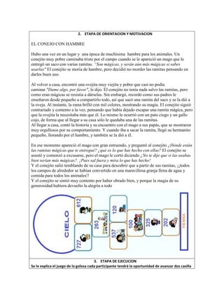 2. ETAPA DE ORIENTACION Y MOTIVACION
EL CONEJO CON HAMBRE
Hubo una vez en un lugar y una época de muchísima hambre para los animales. Un
conejito muy pobre caminaba triste por el campo cuando se le apareció un mago que le
entregó un saco con varias ramitas. “Son mágicas, y serán aún más mágicas si sabes
usarlas" El conejito se moría de hambre, pero decidió no morder las ramitas pensando en
darles buen uso.
Al volver a casa, encontró una ovejita muy viejita y pobre que casi no podía
caminar."Dame algo, por favor", le dijo. El conejito no tenía nada salvo las ramitas, pero
como eran mágicas se resistía a dárselas. Sin embargó, recordó como sus padres le
enseñaron desde pequeño a compartirlo todo, así que sacó una ramita del saco y se la dió a
la oveja. Al instante, la rama brilló con mil colores, mostrando su magia. El conejito siguió
contrariado y contento a la vez, pensando que había dejado escapar una ramita mágica, pero
que la ovejita la necesitaba más que él. Lo mismo le ocurrió con un pato ciego y un gallo
cojo, de forma que al llegar a su casa sólo le quedaba una de las ramitas.
Al llegar a casa, contó la historia y su encuentro con el mago a sus papás, que se mostraron
muy orgullosos por su comportamiento. Y cuando iba a sacar la ramita, llegó su hermanito
pequeño, llorando por el hambre, y también se la dió a él.
En ese momento apareció el mago con gran estruendo, y preguntó al conejito ¿Dónde están
las ramitas mágicas que te entregué? ¿qué es lo que has hecho con ellas? El conejito se
asustó y comenzó a excusarse, pero el mago le cortó diciendo ¿No te dije que si las usabas
bien serían más mágicas?. ¡Pues sal fuera y mira lo que has hecho!
Y el conejito salió temblando de su casa para descubrir que a partir de sus ramitas, ¡¡todos
los campos de alrededor se habían convertido en una maravillosa granja llena de agua y
comida para todos los animales!!
Y el conejito se sintió muy contento por haber obrado bien, y porque la magia de su
generosidad hubiera devuelto la alegría a todo
3. ETAPA DE EJECUCION
Se le explica el juego de la golosa cada participante tendrá la oportunidad de avanzar dos casilla
 