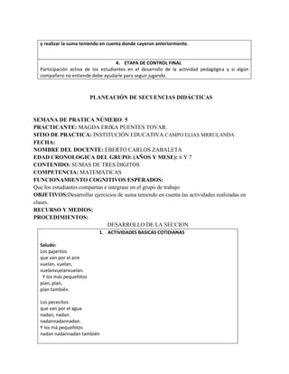 y realizar la suma teniendo en cuenta donde cayeron anteriormente.
4. ETAPA DE CONTROL FINAL
Participación activa de los estudiantes en el desarrollo de la actividad pedagógica y si algún
compañero no entiende debe ayudarle para seguir jugando.
PLANEACIÓN DE SECUENCIAS DIDÁCTICAS
SEMANA DE PRATICA NÚMERO: 5
PRACTICANTE: MAGDA ERIKA PUENTES TOVAR.
SITIO DE PRACTICA: INSTITUCIÓN EDUCATIVA CAMPO ELIAS MRRULANDA
FECHA:
NOMBRE DEL DOCENTE: EBERTO CARLOS ZABALETA
EDAD CRONOLOGICA DEL GRUPO: (AÑOS Y MESE): 6 Y 7
CONTENIDO: SUMAS DE TRES DIGITOS
COMPETENCIA: MATEMATICAS
FUNCIONAMIENTO COGNITIVOS ESPERADOS:
Que los estudiantes compartan e integrase en el grupo de trabajo
OBJETIVOS:Desarrollar ejercicios de suma teniendo en cuenta las actividades realizadas en
clases.
RECURSO Y MEDIOS:
PROCEDIMIENTOS:
DESARROLLO DE LA SECCION
1. ACTIVIDADES BASICAS COTIDIANAS
Saludo:
Los pajaritos
que van por el aire
vuelan, vuelan,
vuelanvuelanvuelan.
Y los más pequeñitos
pían, pían,
pían también.
Los pececitos
que van por el agua
nadan, nadan.
nadannadannadan.
Y los má pequeñitos
nadan nadannadan también
 