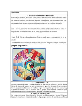 Valor: Amor
2. ETAPA DE ORIENTACION Y MOTIVACION
Somos hijos de Dios, todos los seres por eso debemos vivir demostrándonos amor
los unos con los otros, con muestro prójimos o semejantes, con nuestros vecinos, con
nuestros amigos, con nuestros compañeros de clases sin ser egoístas con nadie.
Juan 15:10 Si guardareis mis mandamientos, permaneceréis en mi amor; así como yo
he guardado los mandamientos de mi Padre, y permanezco en su amor.
Juan 15:12 Este es mi mandamiento: Que os améis unos a otros, como yo os he
amado.
Juan 15:13 Nadie tiene mayor amor que este, que uno ponga su vida por sus amigos.
Juegos de parqués
3. ETAPA DE EJECUCION
Forman grupos de 6 niños y cada grupo elige un líder, que se enfrentara con los demás
líderes de los demás grupos, al salir, en los seguros y en las cárceles, el representante
tendrá la oportunidad de sacar de una bolsa negra unos papelitos que tendrán una suma y
lo podrá desarrollar y sino se reunirán con su grupos a desarrollarlo, continuara otro
integrante del grupo y así sucesivamente seguirá el juego hasta terminar.
4. ETAPA DE CONTROL FINAL
Por cada acierto en el desarrollo de los ejercicios tendrán un punto y por cad ficha que
llegue a la meta tendrá el doble de puntos y el grupo que termine de sacar todas sus fichas
 
