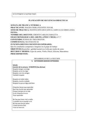 se le entregaran un puntaje mayor.
PLANEACIÓN DE SECUENCIAS DIDÁCTICAS
SEMANA DE PRATICA NÚMERO: 6
PRACTICANTE: MAGDA ERIKA PUENTES TOVAR.
SITIO DE PRACTICA: INSTITUCIÓN EDUCATIVA CAMPO ELIAS MRRULANDA
FECHA:
NOMBRE DEL DOCENTE: EBERTO CARLOS ZABALETA
EDAD CRONOLOGICA DEL GRUPO: (AÑOS Y MESE): 6 Y 7
CONTENIDO: SUMAS DE TRES DIGITOS
COMPETENCIA: MATEMATICAS
FUNCIONAMIENTO COGNITIVOS ESPERADOS:
Que los estudiantes compartan e integrase en el grupo de trabajo
OBJETIVOS:Desarrollar agilidad mental en el niño por medio de suma.
RECURSO Y MEDIOS: Cajas de cartón, Vinilo, Pincel, Silicona, Marcadores
PROCEDIMIENTOS:
DESARROLLO DE LA SECCION
5. ACTIVIDADES BASICAS COTIDIANAS
Saludo:
Canción de la semana: El RESPETO (las divinas)
Respeto tengan conmigo
Respeto, yo se los digo
Respeto, con mis amigos
También respeto
Respeto en todos lados
Respeto, mucho cuidado
Respeto lo que yo digo está bien
Chiquitos tienen que aprender
Que hay mucho que aprender
Porque siempre en la vida
Si sos chiquitos te va a
Tocar aprender
No hay que hacer mal a nadie
Y ustedes me va ayudar a mi
No hay que buscar pelea
Y todo termina feliz
Y eso va hace así.
 