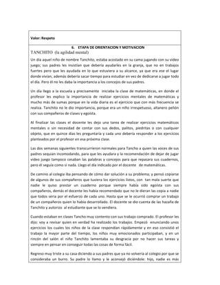 Valor: Respeto
6. ETAPA DE ORIENTACION Y MOTIVACION
TANCHITO (la agilidad mental)
Un día aquel niño de nombre Tanchito, estaba acostado en su cama jugando con su video
juego; sus padres les insistían que debería ayudarles en la granja, que no en trabajos
fuertes pero que les ayudada en lo que estuviera a su alcance, ya que era ese el lugar
donde vivían, además debería sacar tiempo para estudiar en vez de dedicarse a jugar todo
el día. Pero él no les daba la importancia a los concejos de sus padres.
Un día llego a la escuela y precisamente iniciaba la clase de matemáticas, en donde el
profesor les explico la importancia de realizar ejercicios mentales de matemáticas y
mucho más de sumas porque en la vida diaria es el ejercicio que con más frecuencia se
realiza. Tanchito no le dio importancia, porque era un niño irrespetuoso, altanero pelión
con sus compañeros de clases y egoísta.
Al finalizar las clases el docente les dejo una tarea de realizar ejercicios matemáticos
mentales o sin necesidad de contar con sus dedos, palitos, piedritas o con cualquier
objeto, que en quince días les preguntaría y cada uno debería responder a los ejercicios
planteados por el profesor en esa próxima clase.
Las dos semanas siguientes transcurrieron normales para Tancho a quien las voces de sus
padres sequian incomodando, para que les ayudara y la recomendación de dejar de jugar
video juego tampoco cesaban las palabras y concejos para que repasara sus cuadernos,
pero él seguía como si nada. Llego el día indicado por el docente de matemáticas.
De camino al colegia iba pensando de cómo dar solución a su problema; y pensó copiarse
de algunos de sus compañeros que tuviera los ejercicios listos, con tan mala suerte que
nadie le quiso prestar un cuaderno porque siempre había sido egoísta con sus
compañeros, demás el docente les había recomendado que no le dieran las copia a nadie
que todos seria por el esfuerzo de cada uno. Hasta que se le ocurrió comprar un trabajo
de un compañeros quien lo había desarrollado. El docente se dio cuenta de las hazaña de
Tanchito y autorizo al estudiante que se lo vendiera.
Cuando estaban en clases Tancho muy contento con sus trabajo comprado. El profesor les
dijo: voy a revisar quien en verdad ha realizado los trabajos. Empezó enunciando unos
ejercicios los cuales los niños de la clase respondían rápidamente y en eso consistió el
trabajo la mayor parte del tiempo, los niños muy emocionados participaban, y en un
rincón del salón el niño Tanchito lamentaba su desgracia por no hacer sus tareas y
siempre en pensar en conseguir todas las cosas de forma fácil.
Regreso muy triste a su casa diciendo a sus padres que ya no volvería al colegio por que se
consideraba un burro. Su padre lo llamo y le aconsejó diciéndole: hijo, nadie es más
 