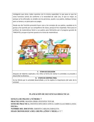 inteligente que otros, todos nacemos con la misma capacidad, lo que pasa es que los
seres humanos somos de conforme a la necesidad de cada uno, el que es mejor, es
porque se ha esforzado; se amable con las personas, ayude a sus padres, dedique tiempo
para su tareas y un poco para sus juegos.
Desde ese día Tanchito prometió hacer caso a los consejos de sus padres, ayudaba en la
granja y fue querido por sus compañeros de clases, porque él los respetaba. Hace poco el
profesor de matemáticas llamó a sus padres para felicitarlos por el progreso grande de
TANCHITO y ocupar el primer puesto en el área de matemáticas.
7. ETAPA DE EJECUCION
Después de haberles explicado a los niños la forma de realizar la actividad, se procede a
desarrollar la dinámica.
8. ETAPA DE CONTROL FINAL
Se les felicita por la actividad desarrollada y se les explica la importancia del valor de la
amistad.
PLANEACIÓN DE SECUENCIAS DIDÁCTICAS
SEMANA DE PRATICA NÚMERO: 7
PRACTICANTE: MAGDA ERIKA PUENTES TOVAR.
SITIO DE PRACTICA: INSTITUCIÓN EDUCATIVA CAMPO ELIAS MRRULANDA
FECHA:
NOMBRE DEL DOCENTE: EBERTO CARLOS ZABALETA
EDAD CRONOLOGICA DEL GRUPO: (AÑOS Y MESE): 6 Y 7
 