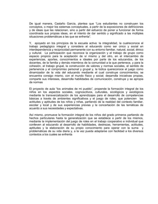 De igual manera, Castaño García, plantea que “Los estudiantes no construyen los
conceptos, o mejor los sistemas conceptuales, a partir de la exposiciones de definiciones
y de ideas que las relacionan, sino a partir del esfuerzo de poner a funcionar de forma
coordinada sus propias ideas, en el intento de dar sentido y significado a las múltiples
situaciones problemáticas a las que se enfrenta”.
Y, apoyado en los principios de la escuela activa: la integralidad, la cualreconoce el
trabajo pedagógico integral y considera al educando como ser único y social en
interdependencia y reciprocidad permanente con su entorno familiar, natural, social, étnico
y cultural. La participación que reconoce la organización y el trabajo de grupo como
espacio propicio para la aceptación de sí mismo y del otro, en el intercambio de
experiencias, aportes, conocimientos e ideales por parte de los educandos, de los
docentes, de la familia y demás miembros de la comunidad a la que pertenece, y para la
cohesión, el trabajo grupal, la construcción de valores y normas sociales, el sentido de
pertenencia y el compromiso personal y grupal y, la lúdica quereconoce el juego como
dinamizador de la vida del educando mediante el cual construye conocimientos; se
encuentra consigo mismo, con el mundo físico y social; desarrolla iniciativas propias,
comparte sus intereses, desarrolla habilidades de comunicación, construye y se apropia
de normas
El proyecto de aula “los animales de mi pueblo”, propende la formación integral de los
niños en los aspectos sociales, cognoscitivos, culturales, sicológicos y axiológicos
mediante la transverzalización de los aprendizajes para el desarrollo de competencias
básicas a través de ambientes significativos y el juego de roles; que potencien las
actitudes y aptitudes de los niños y niñas, partiendo de la realidad del contexto familiar,
escolar y local y de sus experiencias previas y la concertación de las temáticas de
acuerdo a sus necesidades y expectativas.
Así mismo, promueve la formación integral de los niños del grado primeros partiendo de
hechos particulares hasta la generalización que se establece a partir de los mismos,
mediante la implementación del juego de roles en el trabajo cooperativo e individual que
conlleven al educando al desarrollo de habilidades, destrezas, herramientas, actitudes,
aptitudes y la elaboración de su propio conocimiento para operar con la suma y
problemáticas de su vida diaria y, a la vez pueda adaptarse con facilidad a los diversos
contextos a los cuales se enfrenta
 