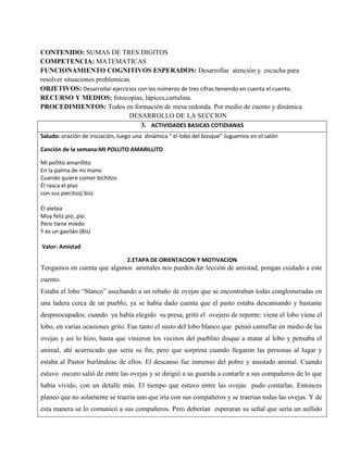 CONTENIDO: SUMAS DE TRES DIGITOS
COMPETENCIA: MATEMATICAS
FUNCIONAMIENTO COGNITIVOS ESPERADOS: Desarrollar atención y escucha para
resolver situaciones problemicas.
OBJETIVOS: Desarrollar ejercicios con los números de tres cifras teniendo en cuenta el cuento.
RECURSO Y MEDIOS: fotocopias, lápices,cartulina.
PROCEDIMIENTOS: Todos en formación de mesa redonda. Por medio de cuento y dinámica
DESARROLLO DE LA SECCION
3. ACTIVIDADES BASICAS COTIDIANAS
Saludo: oración de iniciación, luego una dinámica “ el lobo del bosque” Juguemos en el salón
Canción de la semana:MI POLLITO AMARILLITO
Mi pollito amarillito
En la palma de mi mano
Cuando quiere comer bichitos
Él rasca el piso
con sus piecitos( bis)
Él aletea
Muy feliz pio, pio.
Pero tiene miedo
Y es un gavilán (Bis)
Valor: Amistad
2.ETAPA DE ORIENTACION Y MOTIVACION
Tengamos en cuenta que algunos animales nos pueden dar lección de amistad, pongan cuidado a este
cuento.
Estaba el lobo “blanco” asechando a un rebaño de ovejas que se encontraban todas conglomeradas en
una ladera cerca de un pueblo, ya se había dado cuenta que el pasto estaba descansando y bastante
despreocupados; cuando ya había elegido su presa, gritó el ovejero de repente: viene el lobo viene el
lobo, en varias ocasiones grito. Fue tanto el susto del lobo blanco que pensó camuflar en medio de las
ovejas y así lo hizo, hasta que vinieron los vecinos del pueblito disque a matar al lobo y pensaba el
animal, ahí acurrucado que sería su fin; pero que sorpresa cuando llegaron las personas al lugar y
estaba al Pastor burlándose de ellos. El descanso fue inmenso del pobre y asustado animal. Cuando
estuvo oscuro salió de entre las ovejas y se dirigió a su guarida a contarle a sus compañeros de lo que
había vivido, con un detalle más. El tiempo que estuvo entre las ovejas pudo contarlas. Entonces
planeo que no solamente se traería uno que iría con sus compañeros y se traerían todas las ovejas. Y de
esta manera se lo comunicó a sus compañeros. Pero deberían esperaran su señal que sería un aullido
 