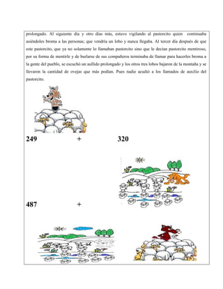 prolongado. Al siguiente día y otro días más, estuvo vigilando al pastorcito quien continuaba
asiéndoles broma a las personas; que vendría un lobo y nunca llegaba. Al tercer día después de que
este pastorcito, que ya no solamente lo llamaban pastorcito sino que le decían pastorcito mentiroso,
por su forma de mentirle y de burlarse de sus compañeros terminaba de llamar para hacerles broma a
la gente del pueblo, se escuchó un aullido prolongado y los otros tres lobos bajaron de la montaña y se
llevaron la cantidad de ovejas que más podían. Pues nadie acudió a los llamados de auxilio del
pastorcito.
249 + 320
487 + 623
 