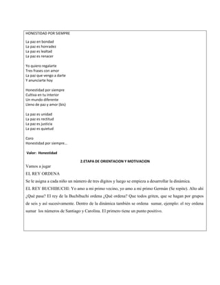 HONESTIDAD POR SIEMPRE
La paz en bondad
La paz es honradez
La paz es lealtad
La paz es renacer
Yo quiero regalarte
Tres frases con amor
La paz que vengo a darte
Y anunciarte hoy
Honestidad por siempre
Cultiva en tu interior
Un mundo diferente
Lleno de paz y amor (bis)
La paz es unidad
La paz es rectitud
La paz es justicia
La paz es quietud
Coro
Honestidad por siempre…
Valor: Honestidad
2.ETAPA DE ORIENTACION Y MOTIVACION
Vamos a jugar
EL REY ORDENA
Se le asigna a cada niño un número de tres dígitos y luego se empieza a desarrollar la dinámica.
EL REY BUCHIBUCHI: Yo amo a mi primo vecino, yo amo a mi primo Germán (Se repite). Alto ahí
¿Qué pasa? El rey de la Buchibuchi ordena ¿Qué ordena? Que todos griten, que se hagan por grupos
de seis y así sucesivamente. Dentro de la dinámica también se ordena sumar, ejemplo: el rey ordena
sumar los números de Santiago y Carolina. El primero tiene un punto positivo.
 