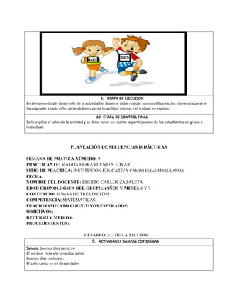 9. ETAPA DE EJECUCION
En el momento del desarrollo de la actividad el docente debe realizar sumas utilizando los números que se le
ha asignado a cada niño, se tendrá en cuenta la agilidad mental y el trabajo en equipo.
10. ETAPA DE CONTROL FINAL
Se le explica el valor de la amistad y se debe tener en cuenta la participación de los estudiantes en grupo e
individual.
PLANEACIÓN DE SECUENCIAS DIDÁCTICAS
SEMANA DE PRATICA NÚMERO: 9
PRACTICANTE: MAGDA ERIKA PUENTES TOVAR.
SITIO DE PRACTICA: INSTITUCIÓN EDUCATIVA CAMPO ELIAS MRRULANDA
FECHA:
NOMBRE DEL DOCENTE: EBERTO CARLOS ZABALETA
EDAD CRONOLOGICA DEL GRUPO: (AÑOS Y MESE): 6 Y 7
CONTENIDO: SUMAS DE TRES DIGITOS
COMPETENCIA: MATEMATICAS
FUNCIONAMIENTO COGNITIVOS ESPERADOS:
OBJETIVOS:
RECURSO Y MEDIOS:
PROCEDIMIENTOS:
DESARROLLO DE LA SECCION
5. ACTIVIDADES BASICAS COTIDIANAS
Saludo: buenos días canto yo
El sol dice hola y la luna dice adiós
Buenos días canto yo…
El gallo canto es mi despertador
 