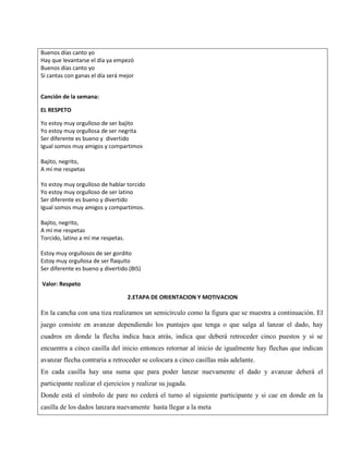 Buenos días canto yo
Hay que levantarse el día ya empezó
Buenos días canto yo
Si cantas con ganas el día será mejor
Canción de la semana:
EL RESPETO
Yo estoy muy orgulloso de ser bajito
Yo estoy muy orgullosa de ser negrita
Ser diferente es bueno y divertido
Igual somos muy amigos y compartimos
Bajito, negrito,
A mí me respetas
Yo estoy muy orgulloso de hablar torcido
Yo estoy muy orgulloso de ser latino
Ser diferente es bueno y divertido
Igual somos muy amigos y compartimos.
Bajito, negrito,
A mí me respetas
Torcido, latino a mí me respetas.
Estoy muy orgullosos de ser gordito
Estoy muy orgullosa de ser flaquito
Ser diferente es bueno y divertido.(BIS)
Valor: Respeto
2.ETAPA DE ORIENTACION Y MOTIVACION
En la cancha con una tiza realizamos un semicírculo como la figura que se muestra a continuación. El
juego consiste en avanzar dependiendo los puntajes que tenga o que salga al lanzar el dado, hay
cuadros en donde la flecha indica haca atrás, indica que deberá retroceder cinco puestos y si se
encuentra a cinco casilla del inicio entonces retornar al inicio de igualmente hay flechas que indican
avanzar flecha contraria a retroceder se colocara a cinco casillas más adelante.
En cada casilla hay una suma que para poder lanzar nuevamente el dado y avanzar deberá el
participante realizar el ejercicios y realizar su jugada.
Donde está el símbolo de pare no cederá el turno al siguiente participante y si cae en donde en la
casilla de los dados lanzara nuevamente hasta llegar a la meta
 