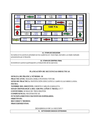 11. ETAPA DE EJECUCION
Se realiza en la cancha la actividad con los cuadernos en mano lápiz, borrador y un dado realizado
previamente por el docente.
12. ETAPA DE CONTROL FINAL
Se tendrá en cuenta la participación y el desarrollo de los ejercicios
PLANEACIÓN DE SECUENCIAS DIDÁCTICAS
SEMANA DE PRATICA NÚMERO: 10
PRACTICANTE: MAGDA ERIKA PUENTES TOVAR.
SITIO DE PRACTICA: INSTITUCIÓN EDUCATIVA CAMPO ELIAS MRRULANDA
FECHA:
NOMBRE DEL DOCENTE: EBERTO CARLOS ZABALETA
EDAD CRONOLOGICA DEL GRUPO: (AÑOS Y MESE): 6 Y 7
CONTENIDO: SUMAS DE TRES DIGITOS
COMPETENCIA: MATEMATICAS
FUNCIONAMIENTO COGNITIVOS ESPERADOS:
OBJETIVOS:
RECURSO Y MEDIOS:
PROCEDIMIENTOS:
DESARROLLO DE LA SECCION
6. ACTIVIDADES BASICAS COTIDIANAS
 