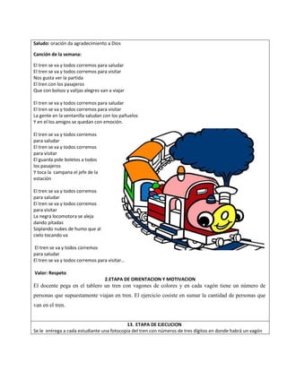 Saludo: oración da agradecimiento a Dios
Canción de la semana:
El tren se va y todos corremos para saludar
El tren se va y todos corremos para visitar
Nos gusta ver la partida
El tren con los pasajeros
Que con bolsos y valijas alegres van a viajar
El tren se va y todos corremos para saludar
El tren se va y todos corremos para visitar
La gente en la ventanilla saludan con los pañuelos
Y en el los amigos se quedan con emoción.
El tren se va y todos corremos
para saludar
El tren se va y todos corremos
para visitar
El guarda pide boletos a todos
los pasajeros
Y toca la campana el jefe de la
estación
El tren se va y todos corremos
para saludar
El tren se va y todos corremos
para visitar
La negra locomotora se aleja
dando pitadas
Soplando nubes de humo que al
cielo tocando va
El tren se va y todos corremos
para saludar
El tren se va y todos corremos para visitar…
Valor: Respeto
2.ETAPA DE ORIENTACION Y MOTIVACION
El docente pega en el tablero un tren con vagones de colores y en cada vagón tiene un número de
personas que supuestamente viajan en tren. El ejercicio cosiste en sumar la cantidad de personas que
van en el tren.
13. ETAPA DE EJECUCION
Se le entrega a cada estudiante una fotocopia del tren con números de tres dígitos en donde habrá un vagón
 