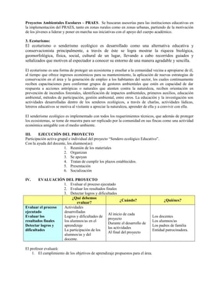 Proyectos Ambientales Escolares – PRAES. Se buscaran asesorías para las instituciones educativas en
la implementación del PRAES, tanto en zonas rurales como en zonas urbanas, partiendo de la motivación
de los jóvenes a liderar y poner en marcha sus iniciativas con el apoyo del cuerpo académico.
3. Ecoturismo:
El ecoturismo o senderismo ecológico es desarrollado como una alternativa educativa y
conservacionista principalmente, a través de éste se logra mostrar la riqueza biológica,
geomorfológica, física, social, cultural de un lugar, llevando a cabo recorridos guiados y
señalizados que motiven al espectador a conocer su entorno de una manera agradable y sencilla.
El ecoturismo es una forma de proteger un ecosistema y enseñar a la comunidad vecina a apropiarse de él,
al tiempo que ofrece ingresos económicos para su mantenimiento, la aplicación de nuevas estrategias de
conservación en el área y la generación de empleo a los habitantes del sector, los cuales continuamente
reciben capacitaciones para conformar grupos de gestores ambientales que estén en capacidad de dar
respuesta a acciones antrópicas o naturales que atenten contra la naturaleza, reciben orientación en
prevención de incendios forestales, identificación de impactos ambientales, primeros auxilios, educación
ambiental, métodos de participación, gestión ambiental, entre otros. La educación y la investigación son
actividades desarrolladas dentro de los senderos ecológicos, a través de charlas, actividades lúdicas,
letreros educativos se motiva al visitante a apreciar la naturaleza, aprender de ella y a convivir con ella.
El senderismo ecológico es implementado con todos los requerimientos técnicos, que además de proteger
los ecosistemas, se tome de muestra para ser replicado por la comunidad en sus fincas como una actividad
económica amigable con el medio ambiente.
III. EJECUCIÓN DEL PROYECTO
Participación activa grupal e individual del proyecto “Sendero ecológico Educativo”.
Con la ayuda del docente, los alumnos(as):
1. Reunión de los materiales
2. Organizan
3. Se apoyan
4. Tratan de cumplir los plazos establecidos.
5. Presentación
6. Socialización
IV. EVALUACIÓN DEL PROYECTO
1. Evaluar el proceso ejecutado
2. Evaluar los resultados finales
3. Detectar logros y dificultades
¿Qué debemos
evaluar?
¿Cuándo? ¿Quiénes?
Evaluar el proceso
ejecutado
Evaluar los
resultados finales
Detectar logros y
dificultades
Actividades
desarrolladas
Logros y dificultades de
los alumnos/as en el
aprendizaje
La participación de los
alumnos/as y del
docente.
Al inicio de cada
proyecto
Durante el desarrollo de
las actividades
Al final del proyecto
Los docentes
Los alumnos/as
Los padres de familia
Entidad patrocinadora.
El profesor evaluará:
1. El cumplimiento de los objetivos de aprendizaje propuestos para el área.
 