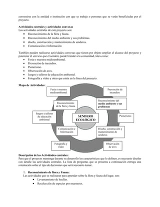 convenirse con la entidad o institución con que se trabaje o personas que se verán beneficiadas por el
proyecto.
Actividades centrales y actividades convexas
Las actividades centrales de este proyecto son:
• Reconocimiento de la flora y fauna.
• Reconocimiento del medio ambiente y sus problemas.
• diseño, construcción y mantenimiento de senderos.
• Comunicación e Información
También pueden realizarse actividades convexas que tienen por objeto ampliar el alcance del proyecto y
potenciar el servicio que el sendero puede brindar a la comunidad, tales como:
• Feria o muestra medioambiental.
• Prevención de incendios.
• Pionerismo.
• Observación de aves.
• Juegos y talleres de educación ambiental.
• Fotografía y video y otras que estén en la línea del proyecto.
Mapa de Actividades:
Descripción de las Actividades centrales:
Para que el proyecto mantenga durante su desarrollo las características que lo definen, es necesario diseñar
con detalle las actividades centrales. La lista de preguntas que se presenta a continuación entrega una
orientación sobre el tipo de decisiones que será necesario tomar.
1. Reconocimiento de flora y Fauna:
Las actividades que se realizaran para aprender sobre la flora y fauna del lugar, son:
• Levantamiento de huellas.
• Recolección de especies por muestreos.
SENDERO
ECOLÓGICO
Reconocimiento
de la flora y fauna
Reconocimiento del
medio ambiente y sus
problemas
Comunicación e
Información
Diseño, construcción y
mantenimiento de
senderos
Prevención de
incendios
Feria o muestra
medioambiental
Fotografía y
video
Pionerismo
Juegos y talleres
de educación
ambiental
Observación
de aves
 