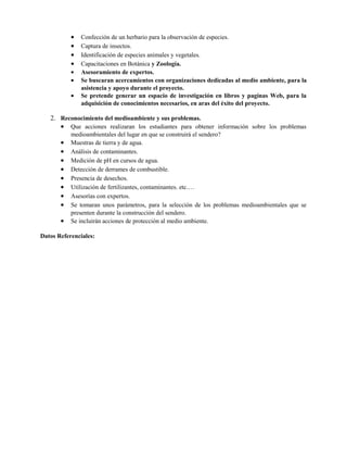 • Confección de un herbario para la observación de especies.
• Captura de insectos.
• Identificación de especies animales y vegetales.
• Capacitaciones en Botánica y Zoología.
• Asesoramiento de expertos.
• Se buscaran acercamientos con organizaciones dedicadas al medio ambiente, para la
asistencia y apoyo durante el proyecto.
• Se pretende generar un espacio de investigación en libros y paginas Web, para la
adquisición de conocimientos necesarios, en aras del éxito del proyecto.
2. Reconocimiento del medioambiente y sus problemas.
• Que acciones realizaran los estudiantes para obtener información sobre los problemas
medioambientales del lugar en que se construirá el sendero?
• Muestras de tierra y de agua.
• Análisis de contaminantes.
• Medición de pH en cursos de agua.
• Detección de derrames de combustible.
• Presencia de desechos.
• Utilización de fertilizantes, contaminantes. etc.…
• Asesorías con expertos.
• Se tomaran unos parámetros, para la selección de los problemas medioambientales que se
presenten durante la construcción del sendero.
• Se incluirán acciones de protección al medio ambiente.
Datos Referenciales:
 