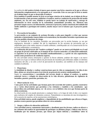 La confección del sendero brinda el marco para montar una feria o muestra en la que se ofrezca
información complementaria a la entregada en el recorrido. Esto en caso que la feria se monte
en el mismo lugar en que se desarrolla el sendero.
Pero también es posible montar la feria en un lugar céntrico de la ciudad, con el objeto de llevar
la información a más personas, publicitar el sendero, motivar conductas de protección del medio
ambiente, etc. En este caso, también se puede hacer un trabajo de motivación y entrega de
información en otras escuelas de la comunidad, comunidades juveniles, etc. Mientras mas
personas tengan acceso a la información, conozcan el proyecto, tomen conciencia del cuidado del
medio ambiente o participen del sendero, mucho mayor será el alcance que el proyecto pueda
tener.
2. Prevención de Incendios:
La prevención es un conjunto de acciones llevadas a cabo para impedir o evitar que sucesos
naturales o intencionales causen daños en la naturaleza; los incendios forestales representan una
de estas posibles situaciones de riesgo.
Casi la totalidad de los incendios forestales son provocados por la acción humana, ya sea por
negligencia, descuido o maldad. De ahí la importancia de las acciones de prevención que se
emprendan para evitar males mayores al medio ambiente, contribuyendo así a la conservación de los
recursos ambientales y económicos.
La realización del proyecto del “sendero ecológico” puede ser un marco privilegiado en el cual
un grupo de jóvenes motivados en el manejo de los recursos naturales y la educación ambiental;
se capaciten en la prevención de incendios medioambientales y, a partir de esta capacitación,
actúen como promotores de conductas seguras.
Se esta actividad conexa entusiasma a quienes la lleven adelante, podrían dar origen a un nuevo
proyecto en el que se realicen talleres de prevención de incendios para diferentes edades en distintos
momentos del año; y no solo a nivel de prevención de incendios, son también en los manejos del
cuidado al ambiente.
3. Pionerismo:
La habilidad de diseñar y realizar construcciones para la vida en campamento y la vida al aire
libre, deben ser atractivas para el servicio de un proyecto de carácter medioambiental.
Según las características y necesidades del terreno donde se ubique el sendero, se podrán
construir torres y refugios de observación de la vida silvestre, plataformas de vigilancia de
incendios, puentes, pasarelas, portadas, etc.
4. Observación de Aves:
Como parte de las actividades que forman parte del recorrido del sendero, pueden construirse
un o varios observatorios que permitan a los visitantes y también a los estudiantes que
desarrollen esta actividad conexa, ver de cerca y en su hábitat a las aves que forman parte de
dicho ecosistema.
La observación de aves puede practicarse a cualquier hora y a lo largo de todo el año y no requiere
para realizarse del empleo de elementos costosos. Naturalmente se necesitara de una investigación y
de la asesoría de expertos, en las asociaciones ornitológicas.
Esta actividad conexa, puede ampliarse y dependiendo de las posibilidades que ofrezca el lugar,
pueden crearse puestos que permitan observar otros animales.
5. Juegos y talleres de educación ambiental:
Otra actividad conexa, sumamente interesante y desafiante para los jóvenes, radica en ofrecer a
los visitantes del sendero la oportunidad de participar en distintos juegos y talleres muy breves,
facilitados por los mismos jóvenes, que tienen por objeto informa y sensibilizar sobre la
 